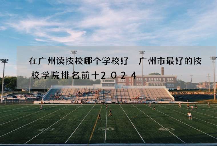 在广州读技校哪个学校好 广州市最好的技校学院排名前十2024